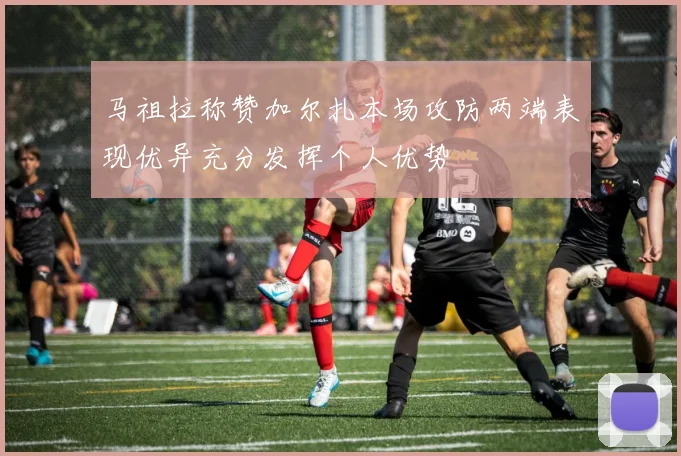 马祖拉称赞加尔扎本场攻防两端表现优异充分发挥个人优势