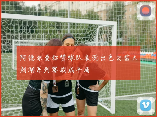 阿德尔曼称赞球队表现出色打雷火刺湖系列赛战成平局