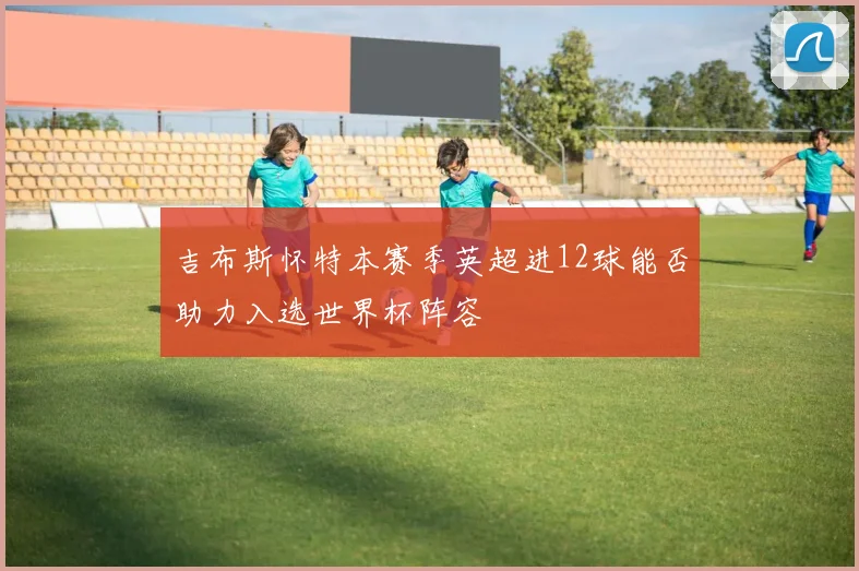 吉布斯怀特本赛季英超进12球能否助力入选世界杯阵容