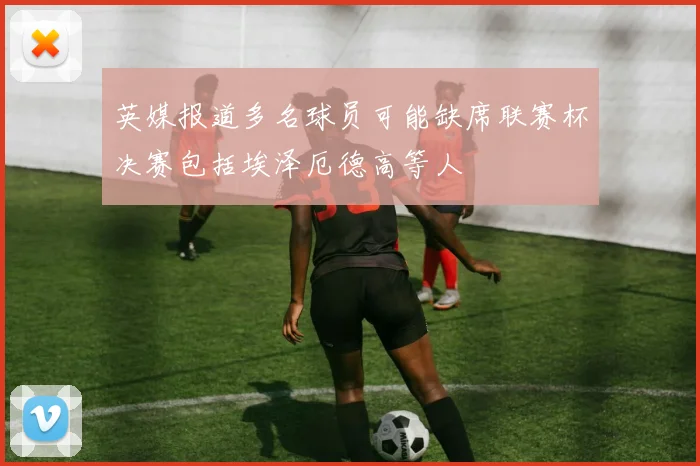 英媒报道多名球员可能缺席联赛杯决赛包括埃泽厄德高等人